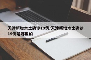 天津新增本土确诊19例/天津新增本土确诊19例是哪里的