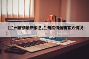 【兰州疫情最新消息,兰州疫情最新官方情况】