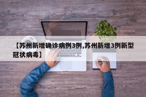 【苏州新增确诊病例3例,苏州新增3例新型冠状病毒】