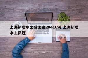 上海新增本土感染者20416例/上海新增本土新冠