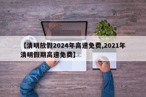 【清明放假2024年高速免费,2021年清明假期高速免费】