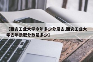 【西安工业大学今年多少分录去,西安工业大学去年录取分数是多少】