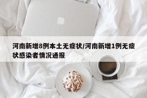河南新增8例本土无症状/河南新增1例无症状感染者情况通报