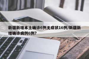 新疆新增本土确诊6例无症状16例/新疆新增确诊病例6例?