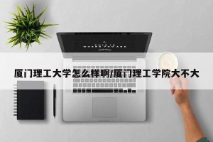 厦门理工大学怎么样啊/厦门理工学院大不大