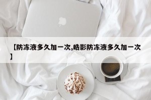 【防冻液多久加一次,皓影防冻液多久加一次】