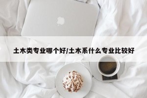土木类专业哪个好/土木系什么专业比较好