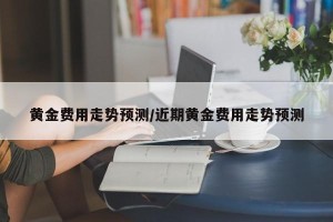 黄金费用走势预测/近期黄金费用走势预测