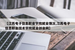 【江苏电子信息职业学院就业情况,江苏电子信息职业技术学院就业创业网】
