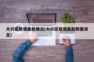 大兴区疫情最新情况(大兴区疫情最新数据消息)