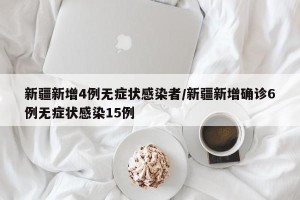 新疆新增4例无症状感染者/新疆新增确诊6例无症状感染15例