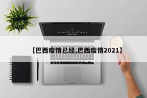 【巴西疫情已经,巴西疫情2021】