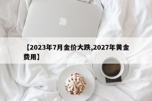 【2023年7月金价大跌,2027年黄金费用】